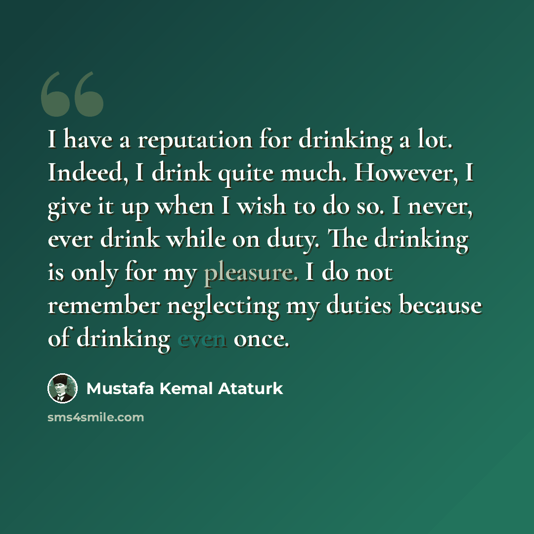“I have a reputation for drinking a lot. Indeed, I drink quite much. However, I give it up when I wish to do so. I never, ever drink while on duty. The drinking is only for my pleasure. I do not remember neglecting my duties because of drinking even once.” quote by Mustafa Kemal Ataturk