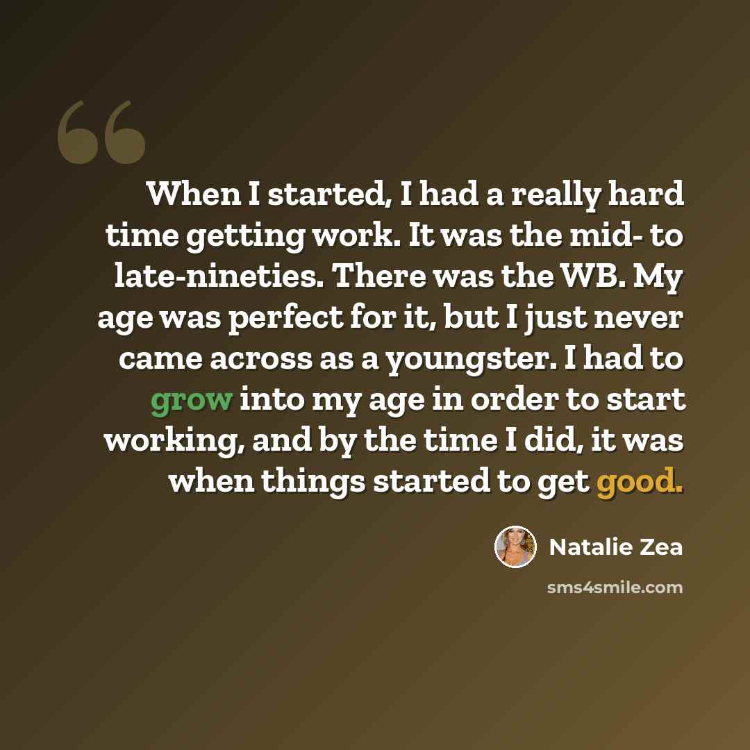 “When I started, I had a really hard time getting work. It was the mid- to late-nineties. There was the WB. My age was perfect for it, but I just never came across as a youngster. I had to grow into my age in order to start working, and by the time I did, it was when things started to get good.” quote by Natalie Zea