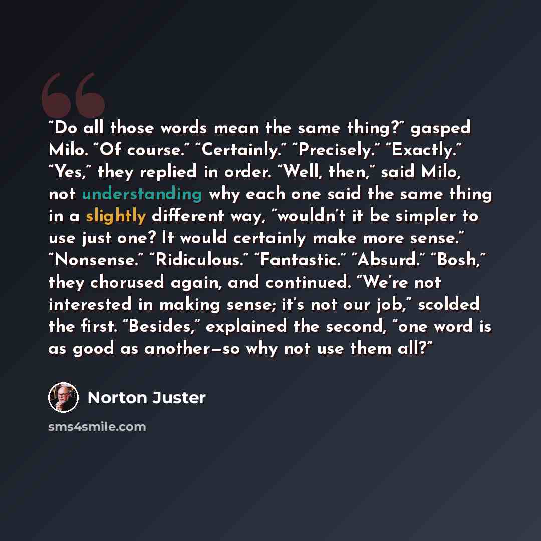 “Do all those words mean the same thing?” gasped Milo. “Of course.” “Certainly.” “Precisely.” “Exactly.” “Yes,” they replied in order. “Well, then,” said Milo, not understanding why each one said the same thing in a slightly different way, “wouldn’t it be simpler to use just one? It would certainly…” quote by Norton Juster