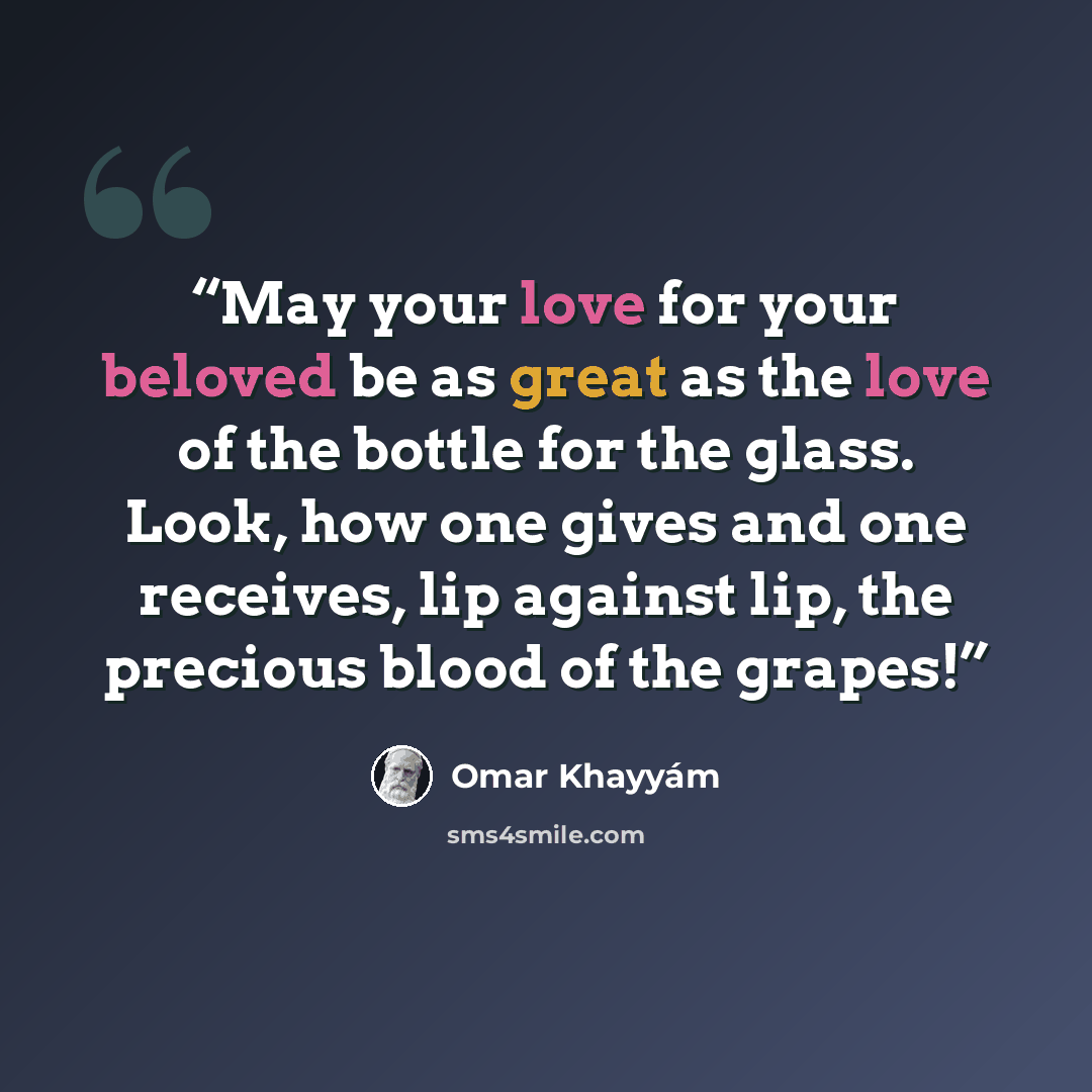 “May your love for your beloved be as great as the love of the bottle for the glass. Look, how one gives and one receives, lip against lip, the precious blood of the grapes!” quote by Omar Khayyám