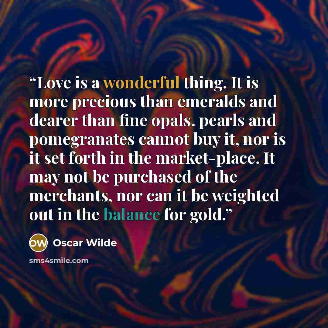 “Love is a wonderful thing. It is more precious than emeralds and dearer than fine opals. pearls and pomegranates cannot buy it, nor is it set forth in the market-place. It may not be purchased of the merchants, nor can it be weighted out in the balance for gold.” quote by Oscar Wilde