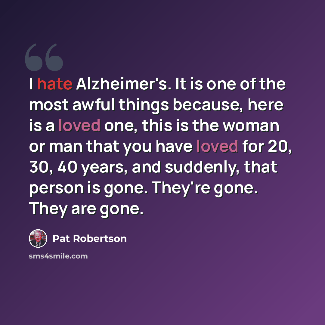 “I hate Alzheimer's. It is one of the most awful things because, here is a loved one, this is the woman or man that you have loved for 20, 30, 40 years, and suddenly, that person is gone. They're gone. They are gone.” quote by Pat Robertson