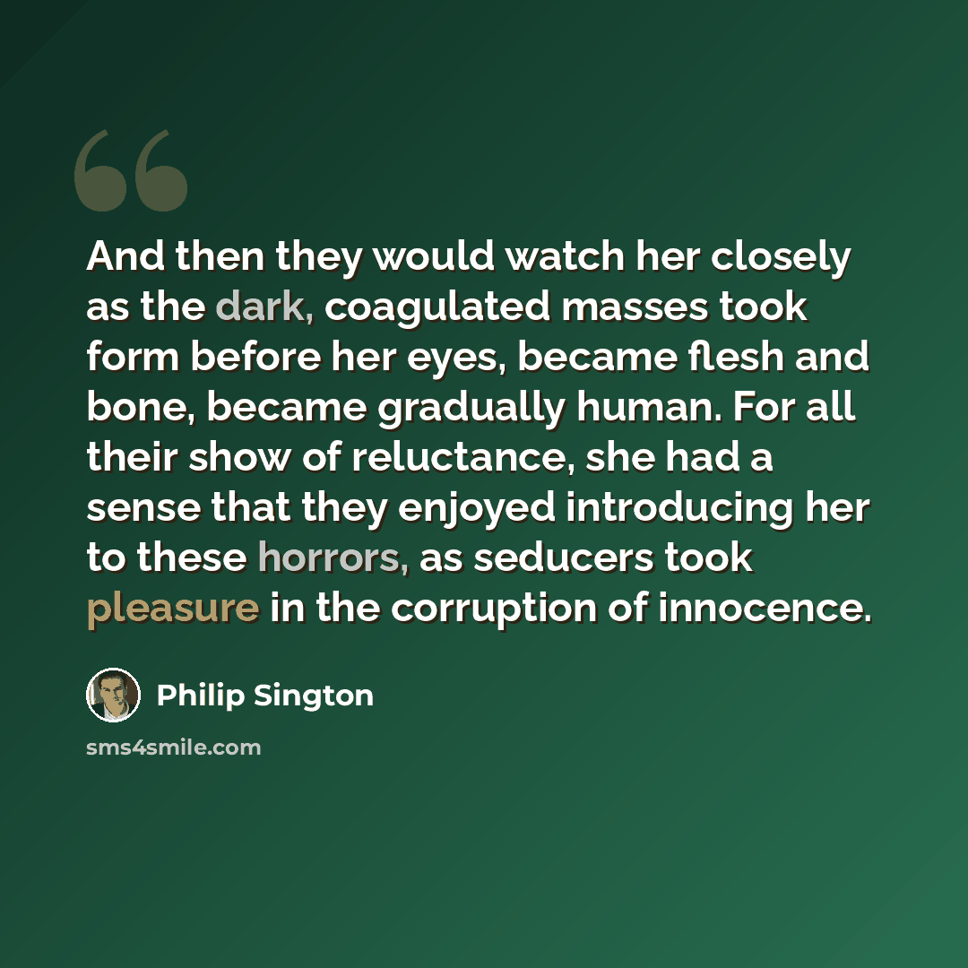 “And then they would watch her closely as the dark, coagulated masses took form before her eyes, became flesh and bone, became gradually human. For all their show of reluctance, she had a sense that they enjoyed introducing her to these horrors, as seducers took pleasure in the corruption of…” quote by Philip Sington