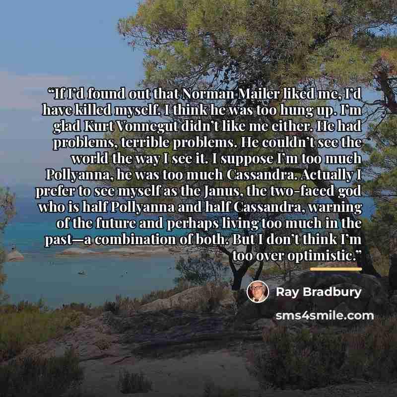 “If I’d found out that Norman Mailer liked me, I’d have killed myself. I think he was too hung up. I’m glad Kurt Vonnegut didn’t like me either. He had problems, terrible problems. He couldn’t see the world the way I see it. I suppose I’m too much Pollyanna, he was too much Cassandra. Actually I…” quote by Ray Bradbury