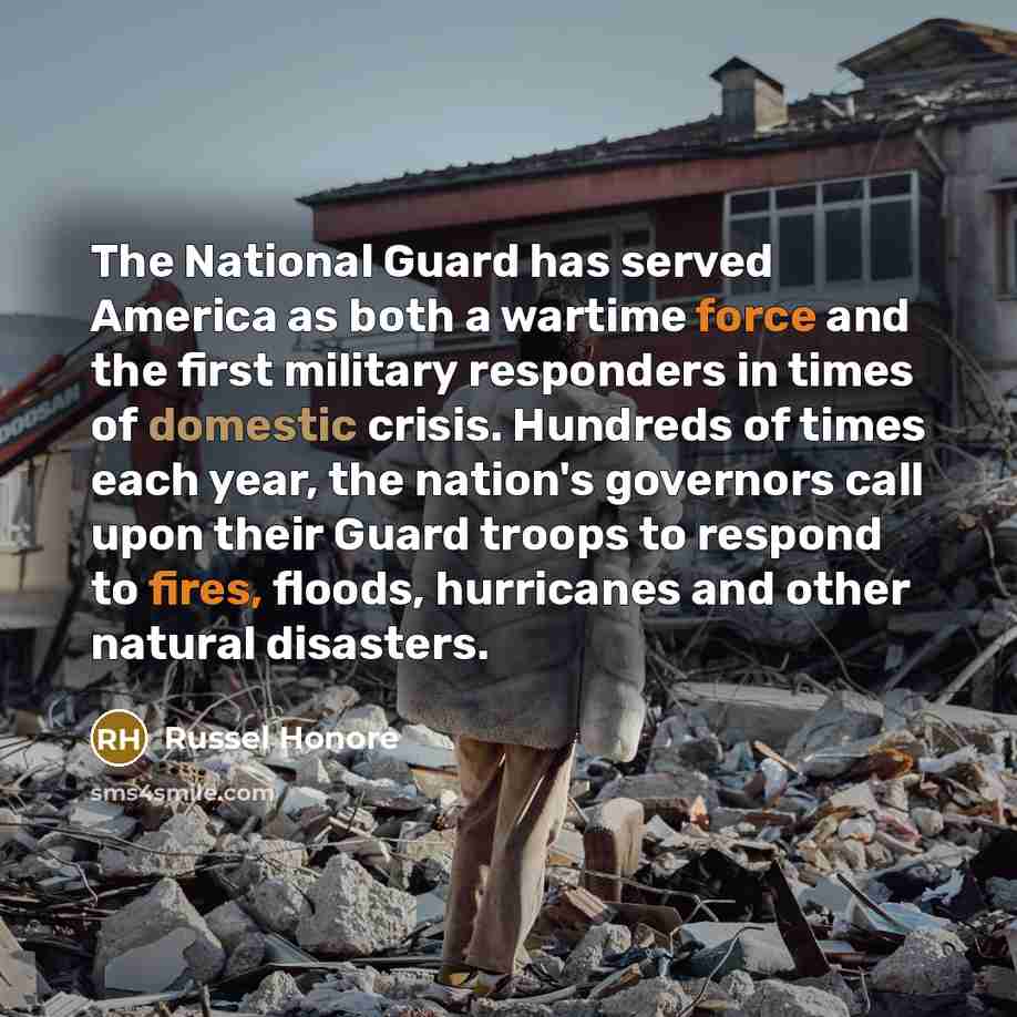 “The National Guard has served America as both a wartime force and the first military responders in times of domestic crisis. Hundreds of times each year, the nation's governors call upon their Guard troops to respond to fires, floods, hurricanes and other natural disasters.” quote by Russel Honore
