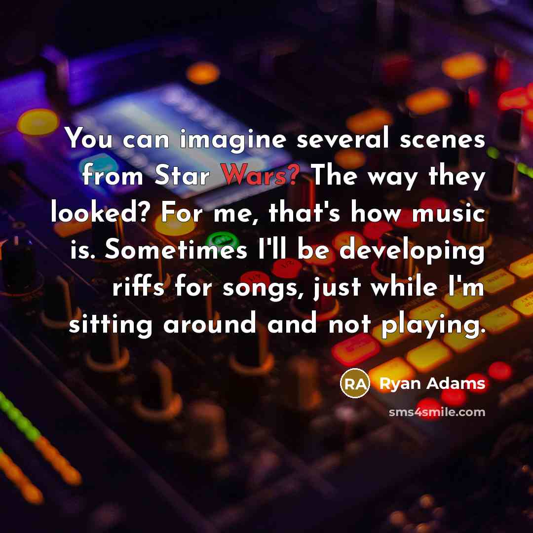 “You can imagine several scenes from Star Wars? The way they looked? For me, that's how music is. Sometimes I'll be developing riffs for songs, just while I'm sitting around and not playing.” quote by Ryan Adams