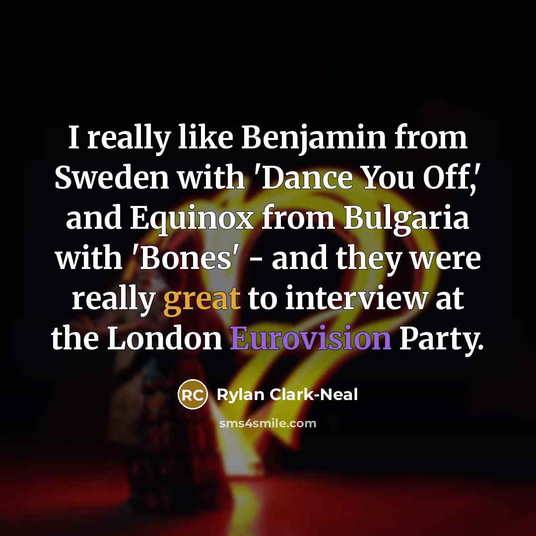 “I really like Benjamin from Sweden with 'Dance You Off,' and Equinox from Bulgaria with 'Bones' - and they were really great to interview at the London Eurovision Party.” quote by Rylan Clark-Neal