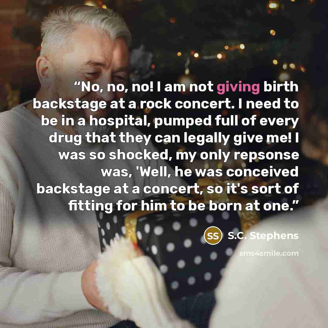 “No, no, no! I am not giving birth backstage at a rock concert. I need to be in a hospital, pumped full of every drug that they can legally give me! I was so shocked, my only repsonse was, 'Well, he was conceived backstage at a concert, so it's sort of fitting for him to be born at one.” quote by S.C. Stephens