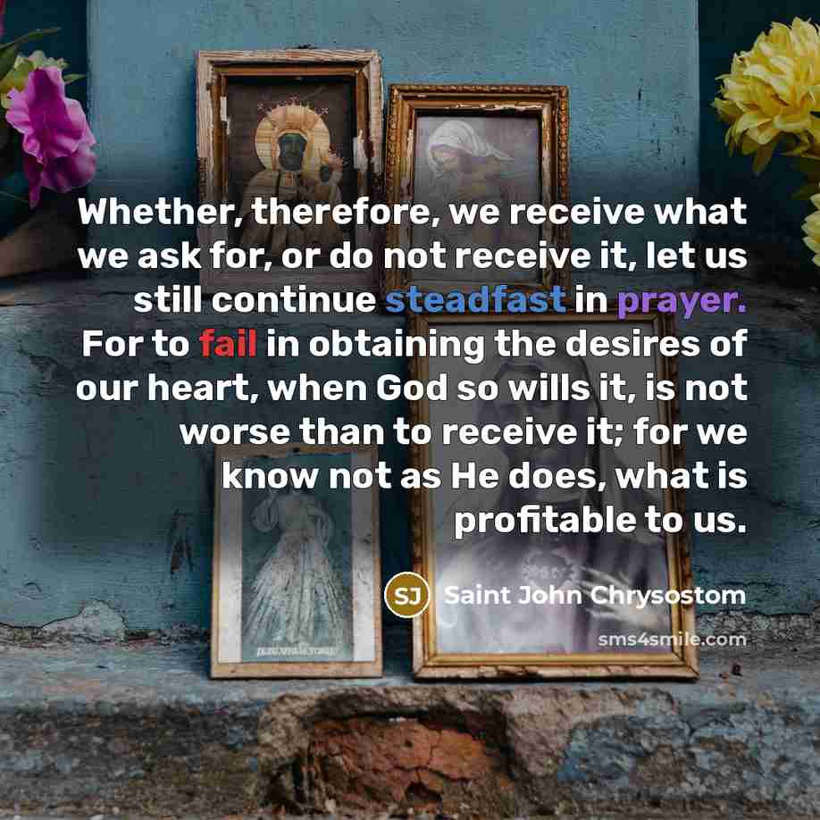 “Whether, therefore, we receive what we ask for, or do not receive it, let us still continue steadfast in prayer. For to fail in obtaining the desires of our heart, when God so wills it, is not worse than to receive it; for we know not as He does, what is profitable to us.” quote by Saint John Chrysostom