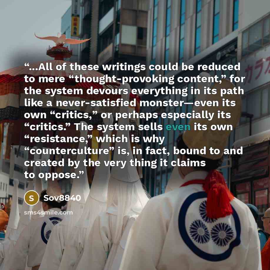 “...All of these writings could be reduced to mere “thought-provoking content,” for the system devours everything in its path like a never-satisfied monster—even its own “critics,” or perhaps especially its “critics.” The system sells even its own “resistance,” which is why “counterculture” is, in…” quote by Sov8840