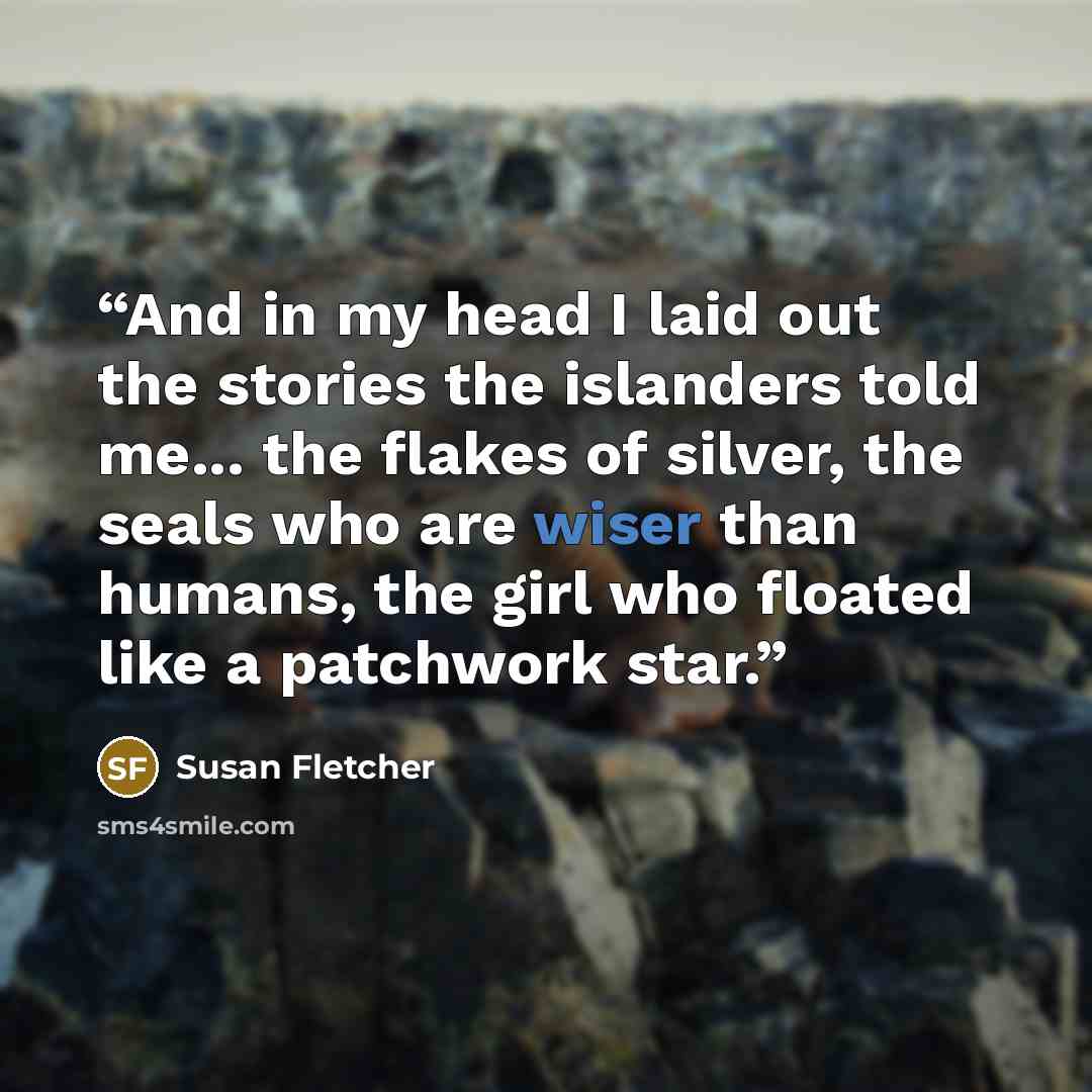“And in my head I laid out the stories the islanders told me... the flakes of silver, the seals who are wiser than humans, the girl who floated like a patchwork star.” quote by Susan Fletcher