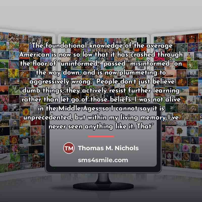 “The foundational knowledge of the average American is now so low that it has crashed through the floor of “uninformed,” passed “misinformed” on the way down, and is now plummeting to “aggressively wrong.” People don’t just believe dumb things; they actively resist further learning rather than let…” quote by Thomas M. Nichols