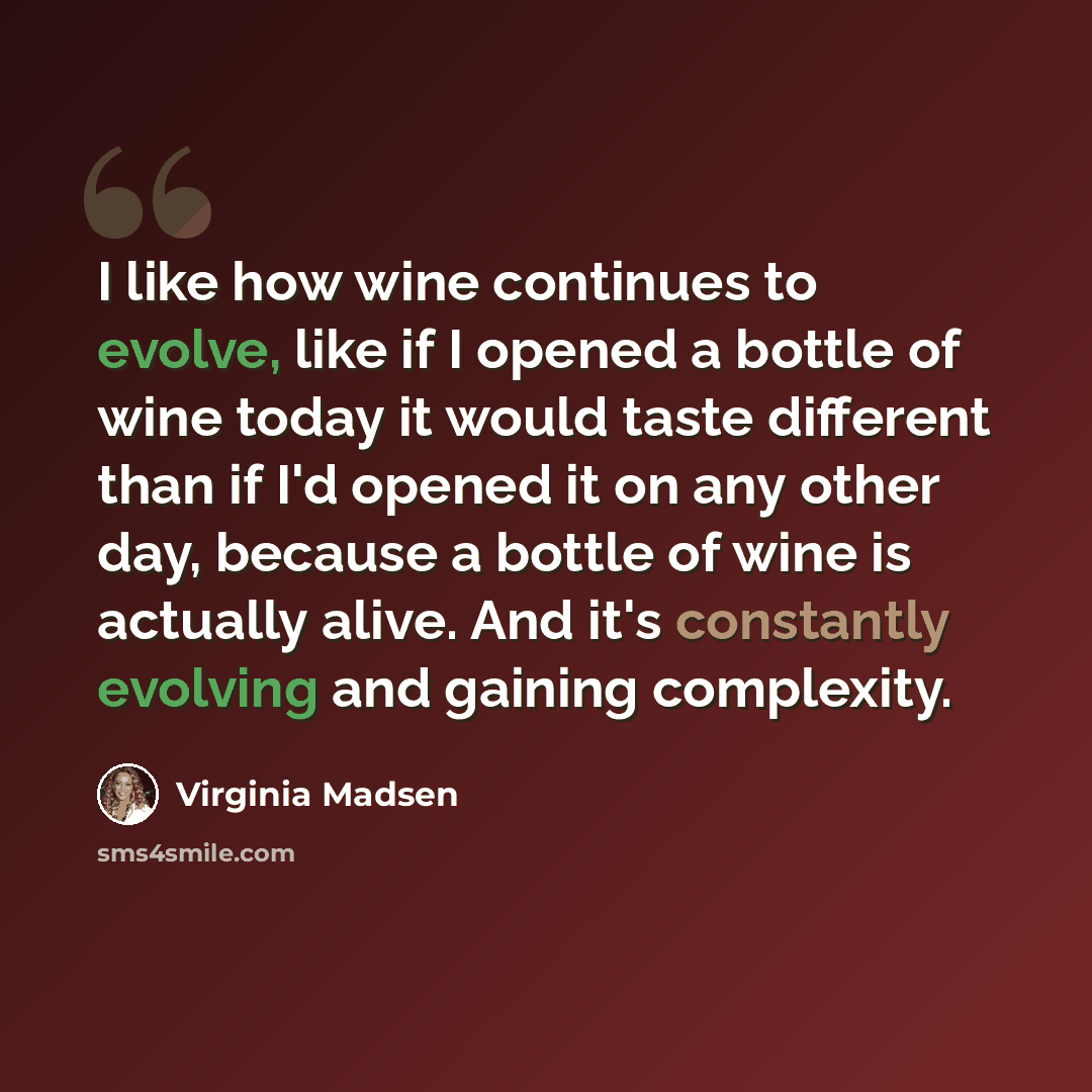 “I like how wine continues to evolve, like if I opened a bottle of wine today it would taste different than if I'd opened it on any other day, because a bottle of wine is actually alive. And it's constantly evolving and gaining complexity.” quote by Virginia Madsen