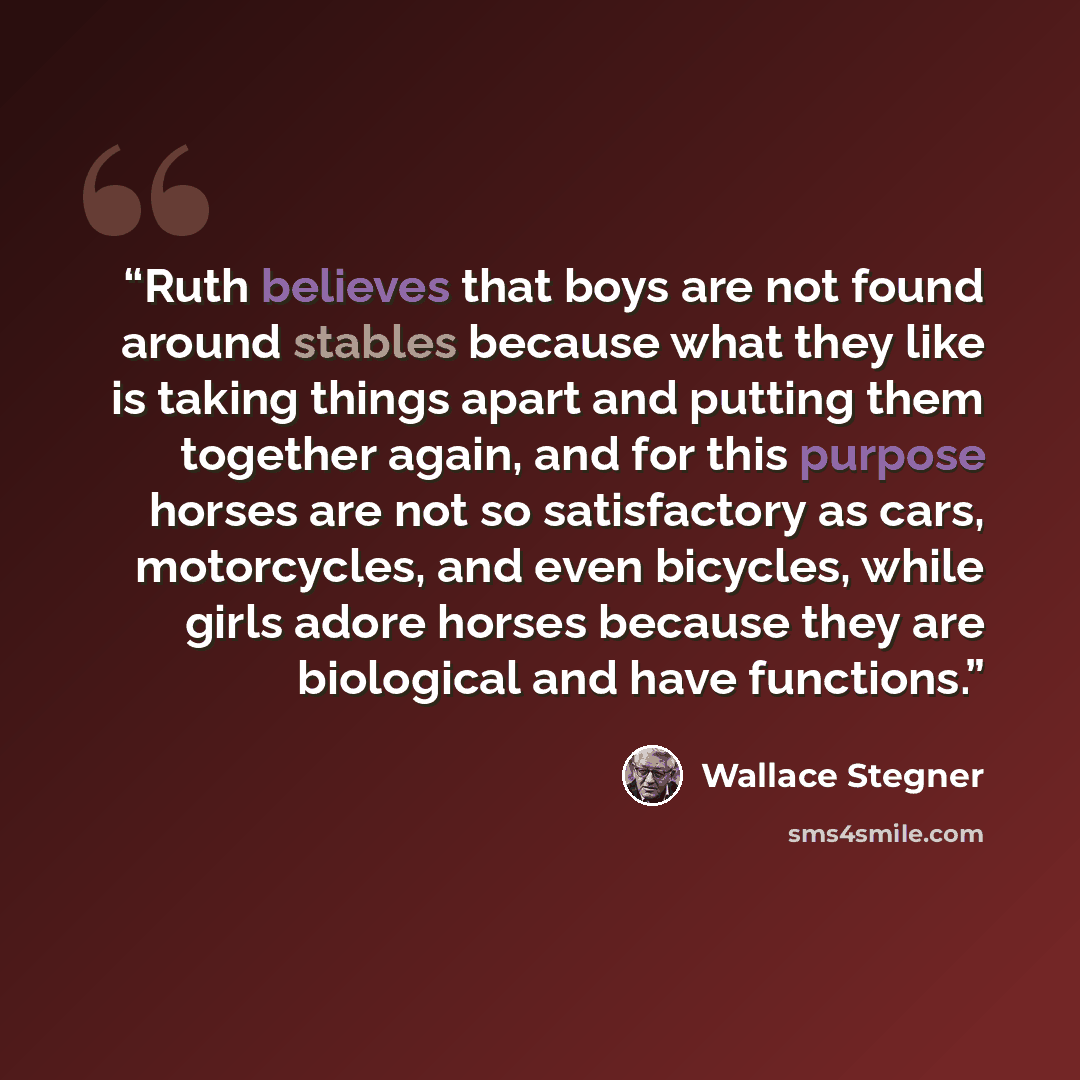 “Ruth believes that boys are not found around stables because what they like is taking things apart and putting them together again, and for this purpose horses are not so satisfactory as cars, motorcycles, and even bicycles, while girls adore horses because they are biological and have functions.” quote by Wallace Stegner