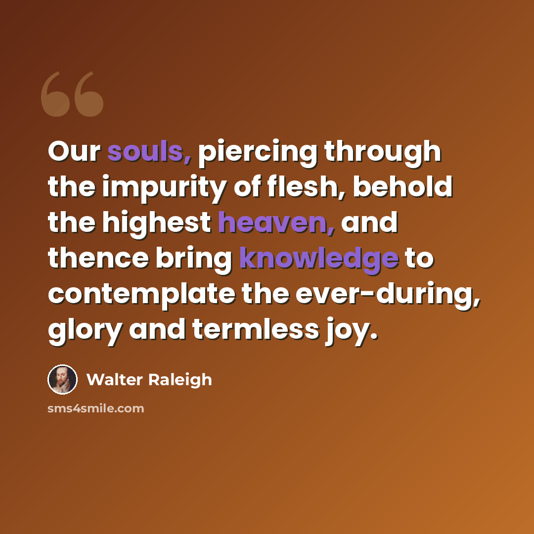 “Our souls, piercing through the impurity of flesh, behold the highest heaven, and thence bring knowledge to contemplate the ever-during, glory and termless joy.” quote by Walter Raleigh