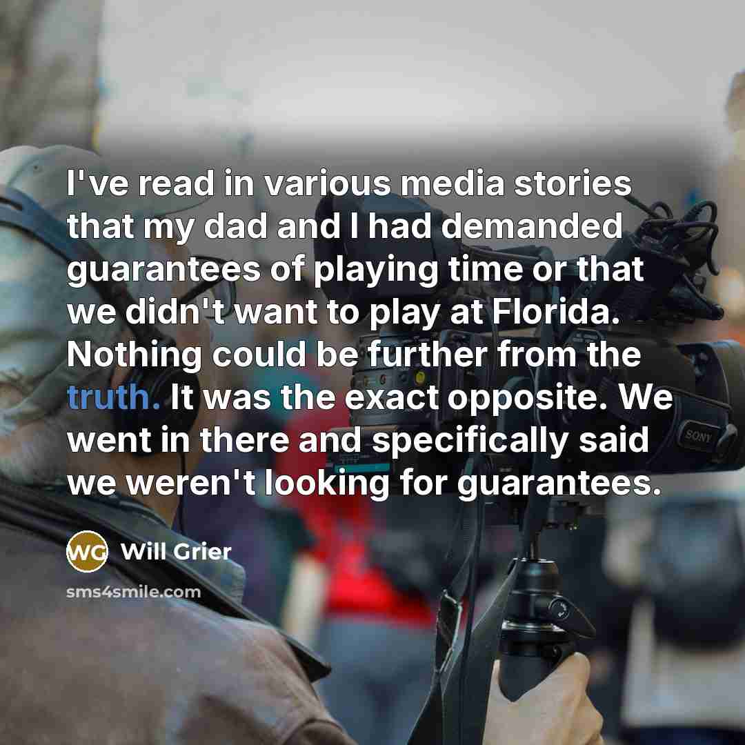 “I've read in various media stories that my dad and I had demanded guarantees of playing time or that we didn't want to play at Florida. Nothing could be further from the truth. It was the exact opposite. We went in there and specifically said we weren't looking for guarantees.” quote by Will Grier