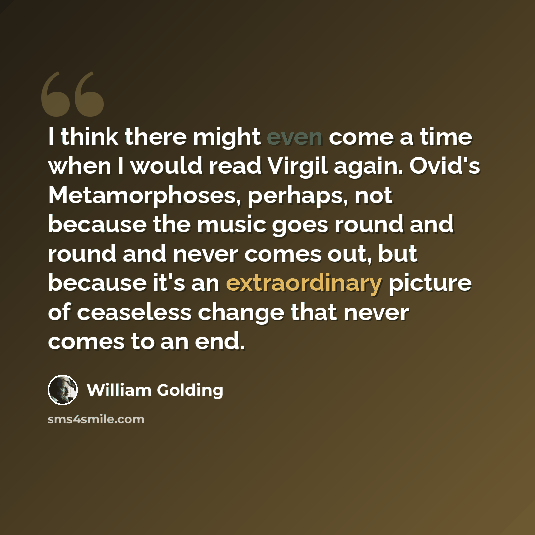 “I think there might even come a time when I would read Virgil again. Ovid's Metamorphoses, perhaps, not because the music goes round and round and never comes out, but because it's an extraordinary picture of ceaseless change that never comes to an end.” quote by William Golding