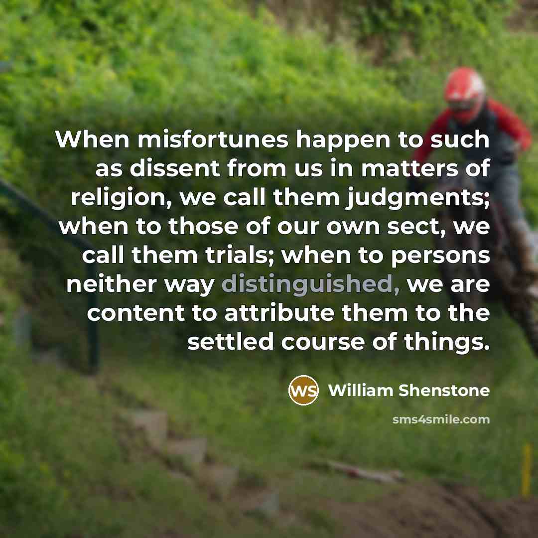 “When misfortunes happen to such as dissent from us in matters of religion, we call them judgments; when to those of our own sect, we call them trials; when to persons neither way distinguished, we are content to attribute them to the settled course of things.” quote by William Shenstone