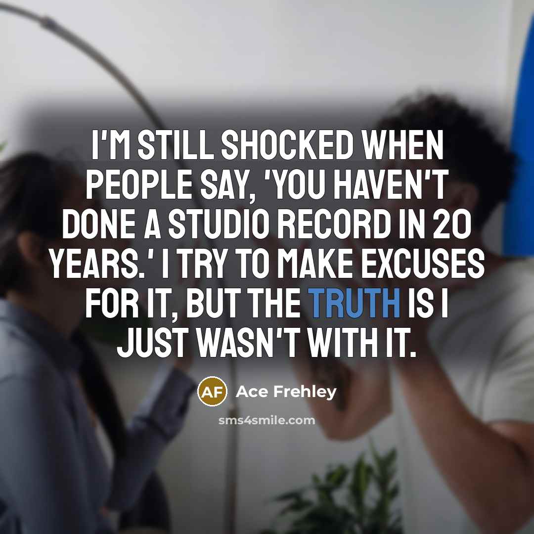 “I'm still shocked when people say, 'You haven't done a studio record in 20 years.' I try to make excuses for it, but the truth is I just wasn't with it.” quote by Ace Frehley
