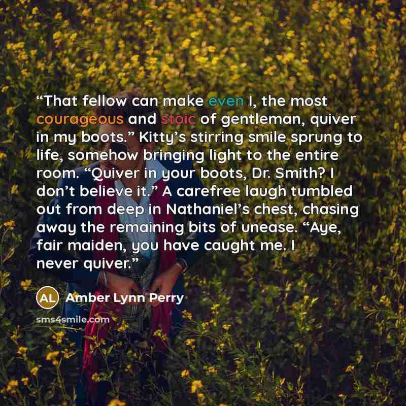 “That fellow can make even I, the most courageous and stoic of gentleman, quiver in my boots.” Kitty’s stirring smile sprung to life, somehow bringing light to the entire room. “Quiver in your boots, Dr. Smith? I don’t believe it.” A carefree laugh tumbled out from deep in Nathaniel’s chest…” quote by Amber Lynn Perry