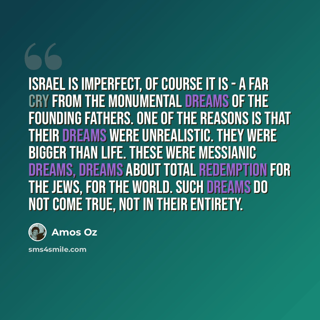 “Israel is imperfect, of course it is - a far cry from the monumental dreams of the founding fathers. One of the reasons is that their dreams were unrealistic. They were bigger than life. These were messianic dreams, dreams about total redemption for the Jews, for the world. Such dreams do not come…” quote by Amos Oz