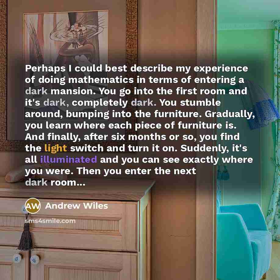 “Perhaps I could best describe my experience of doing mathematics in terms of entering a dark mansion. You go into the first room and it's dark, completely dark. You stumble around, bumping into the furniture. Gradually, you learn where each piece of furniture is. And finally, after six months or…” quote by Andrew Wiles