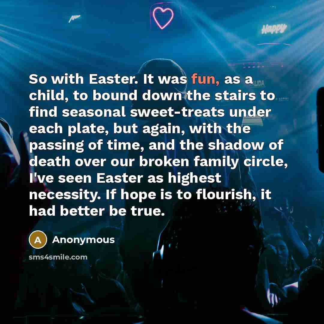 “So with Easter. It was fun, as a child, to bound down the stairs to find seasonal sweet-treats under each plate, but again, with the passing of time, and the shadow of death over our broken family circle, I've seen Easter as highest necessity. If hope is to flourish, it had better be true.” quote by Anonymous