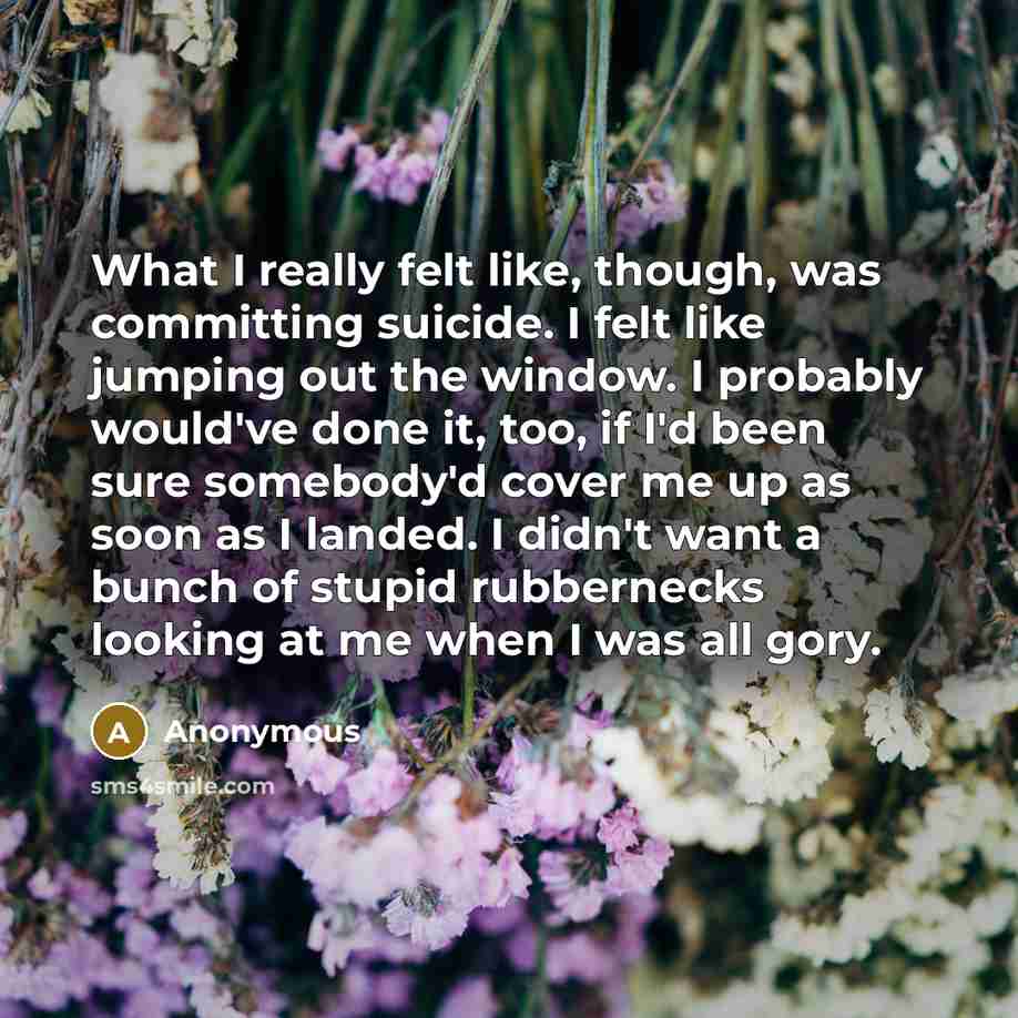 “What I really felt like, though, was committing suicide. I felt like jumping out the window. I probably would've done it, too, if I'd been sure somebody'd cover me up as soon as I landed. I didn't want a bunch of stupid rubbernecks looking at me when I was all gory.” quote by Anonymous