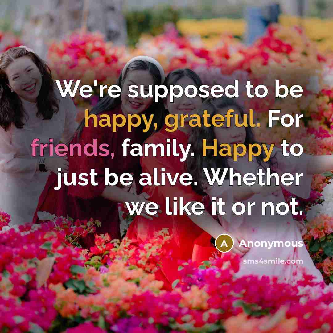 “We're supposed to be happy, grateful. For friends, family. Happy to just be alive. Whether we like it or not.” quote by Anonymous