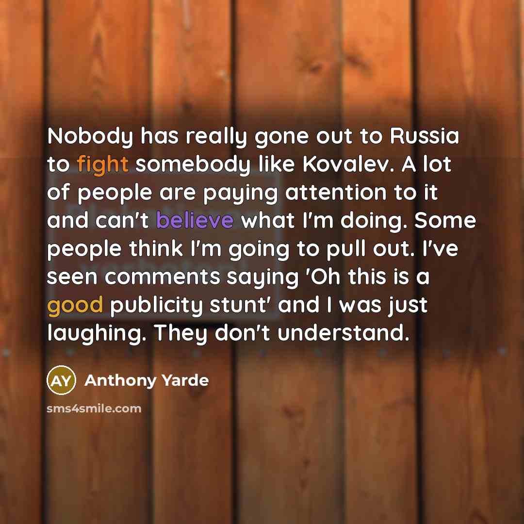 “Nobody has really gone out to Russia to fight somebody like Kovalev. A lot of people are paying attention to it and can't believe what I'm doing. Some people think I'm going to pull out. I've seen comments saying 'Oh this is a good publicity stunt' and I was just laughing. They don't understand.” quote by Anthony Yarde