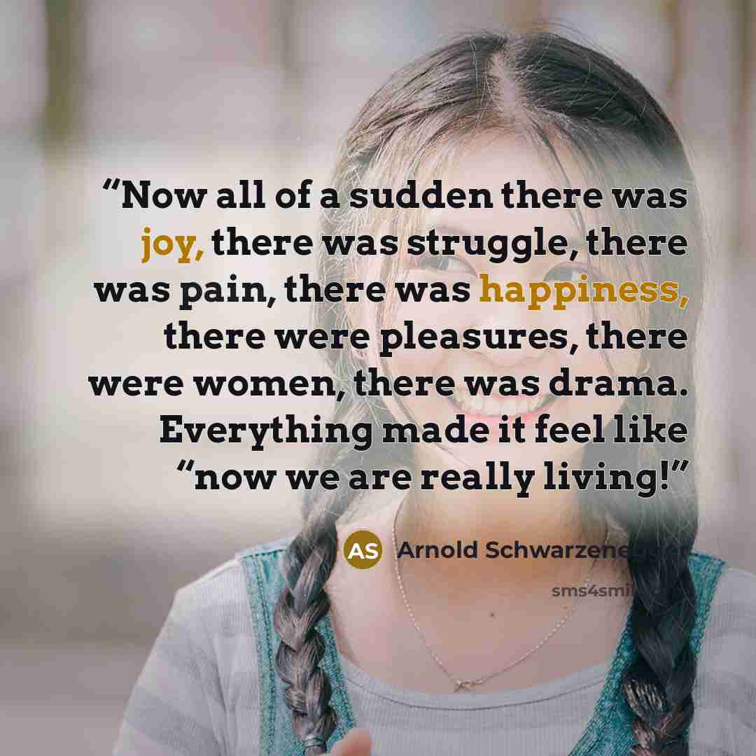 “Now all of a sudden there was joy, there was struggle, there was pain, there was happiness, there were pleasures, there were women, there was drama. Everything made it feel like “now we are really living!” quote by Arnold Schwarzenegger