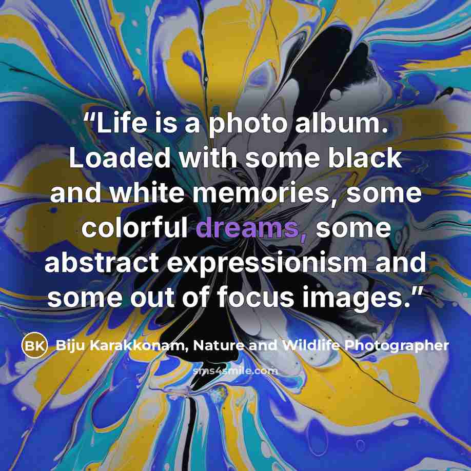 “Life is a photo album. Loaded with some black and white memories, some colorful dreams, some abstract expressionism and some out of focus images.” quote by Biju Karakkonam, Nature and Wildlife Photographer