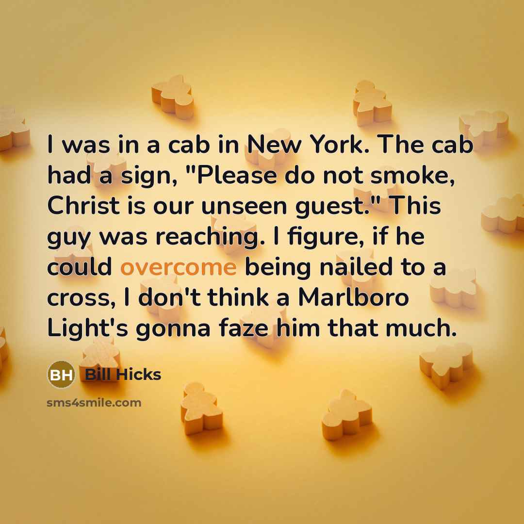 “I was in a cab in New York. The cab had a sign, "Please do not smoke, Christ is our unseen guest." This guy was reaching. I figure, if he could overcome being nailed to a cross, I don't think a Marlboro Light's gonna faze him that much.” quote by Bill Hicks