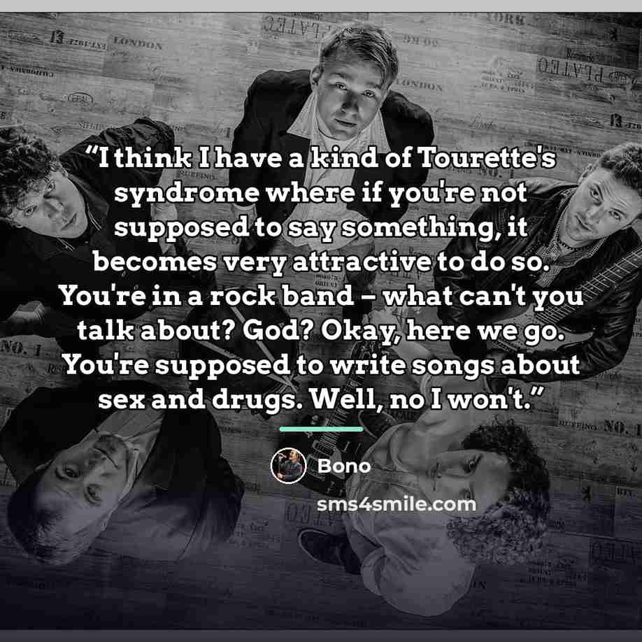 “I think I have a kind of Tourette's syndrome where if you're not supposed to say something, it becomes very attractive to do so. You're in a rock band – what can't you talk about? God? Okay, here we go. You're supposed to write songs about sex and drugs. Well, no I won't.” quote by Bono
