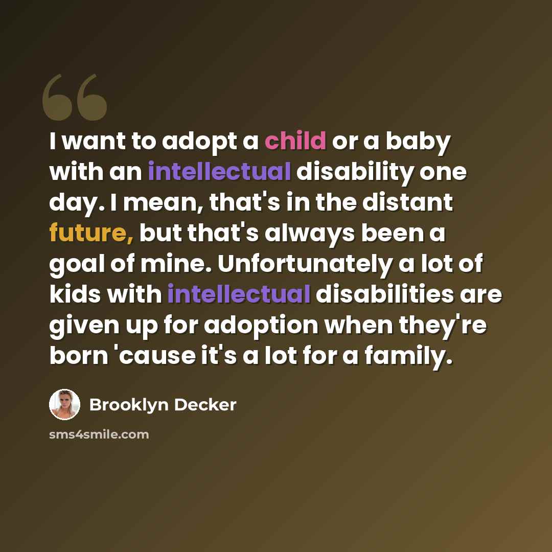 “I want to adopt a child or a baby with an intellectual disability one day. I mean, that's in the distant future, but that's always been a goal of mine. Unfortunately a lot of kids with intellectual disabilities are given up for adoption when they're born 'cause it's a lot for a family.” quote by Brooklyn Decker