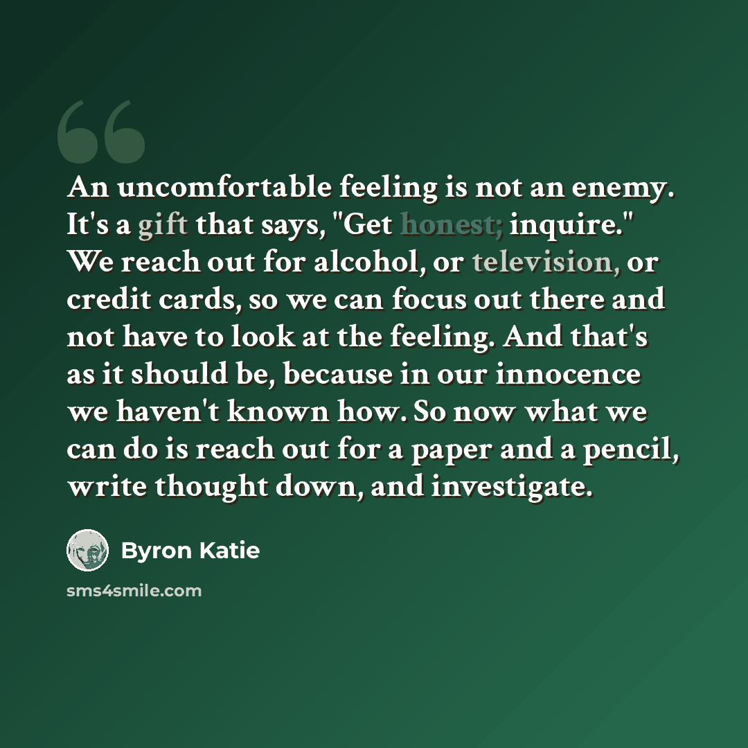 “An uncomfortable feeling is not an enemy. It's a gift that says, "Get honest; inquire." We reach out for alcohol, or television, or credit cards, so we can focus out there and not have to look at the feeling. And that's as it should be, because in our innocence we haven't known how. So now what we…” quote by Byron Katie