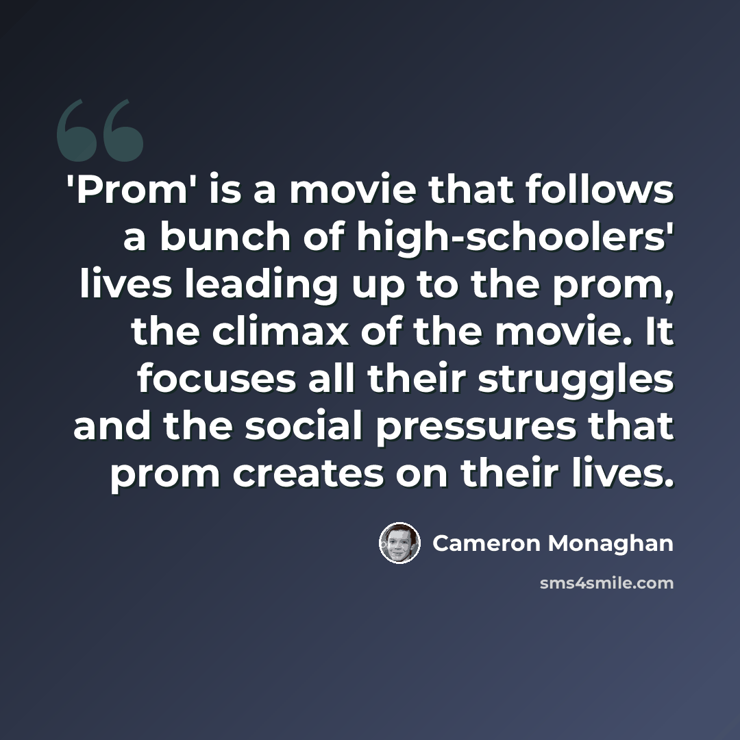 “'Prom' is a movie that follows a bunch of high-schoolers' lives leading up to the prom, the climax of the movie. It focuses all their struggles and the social pressures that prom creates on their lives.” quote by Cameron Monaghan