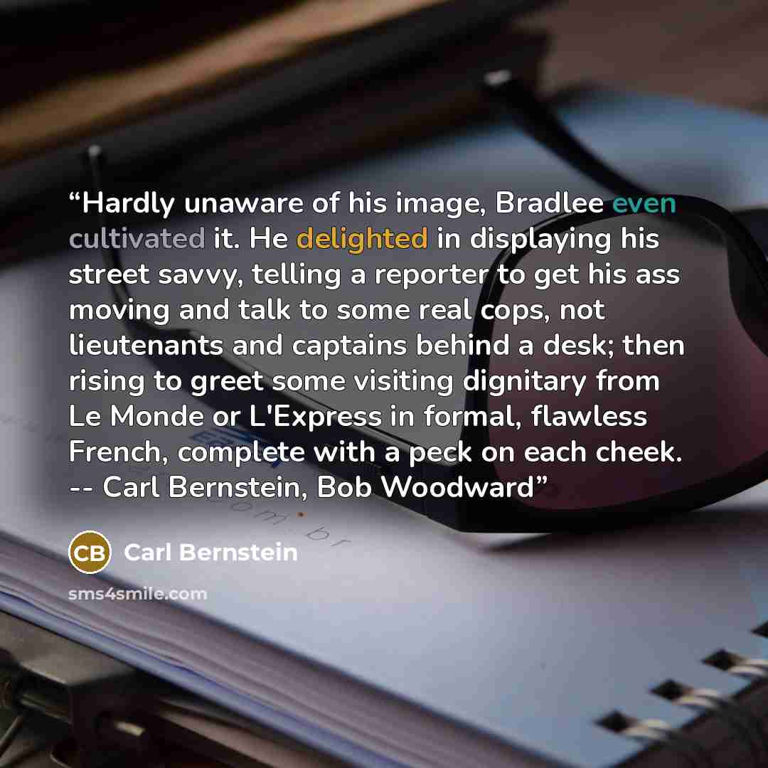 “Hardly unaware of his image, Bradlee even cultivated it. He delighted in displaying his street savvy, telling a reporter to get his ass moving and talk to some real cops, not lieutenants and captains behind a desk; then rising to greet some visiting dignitary from Le Monde or L'Express in formal…” quote by Carl Bernstein