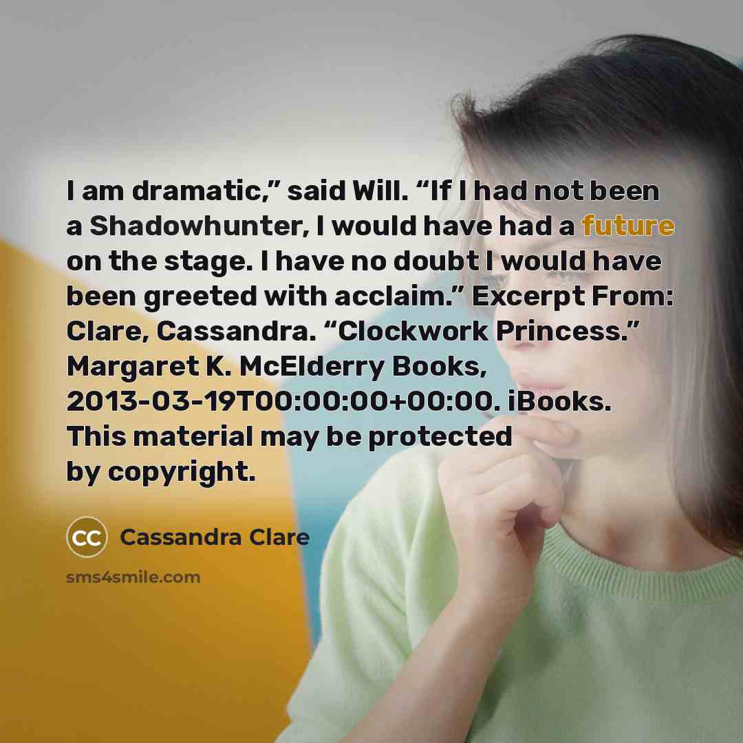 “I am dramatic,” said Will. “If I had not been a Shadowhunter, I would have had a future on the stage. I have no doubt I would have been greeted with acclaim.” Excerpt From: Clare, Cassandra. “Clockwork Princess.” Margaret K. McElderry Books, 2013-03-19T00:00:00+00:00. iBooks. This material may be…” quote by Cassandra Clare