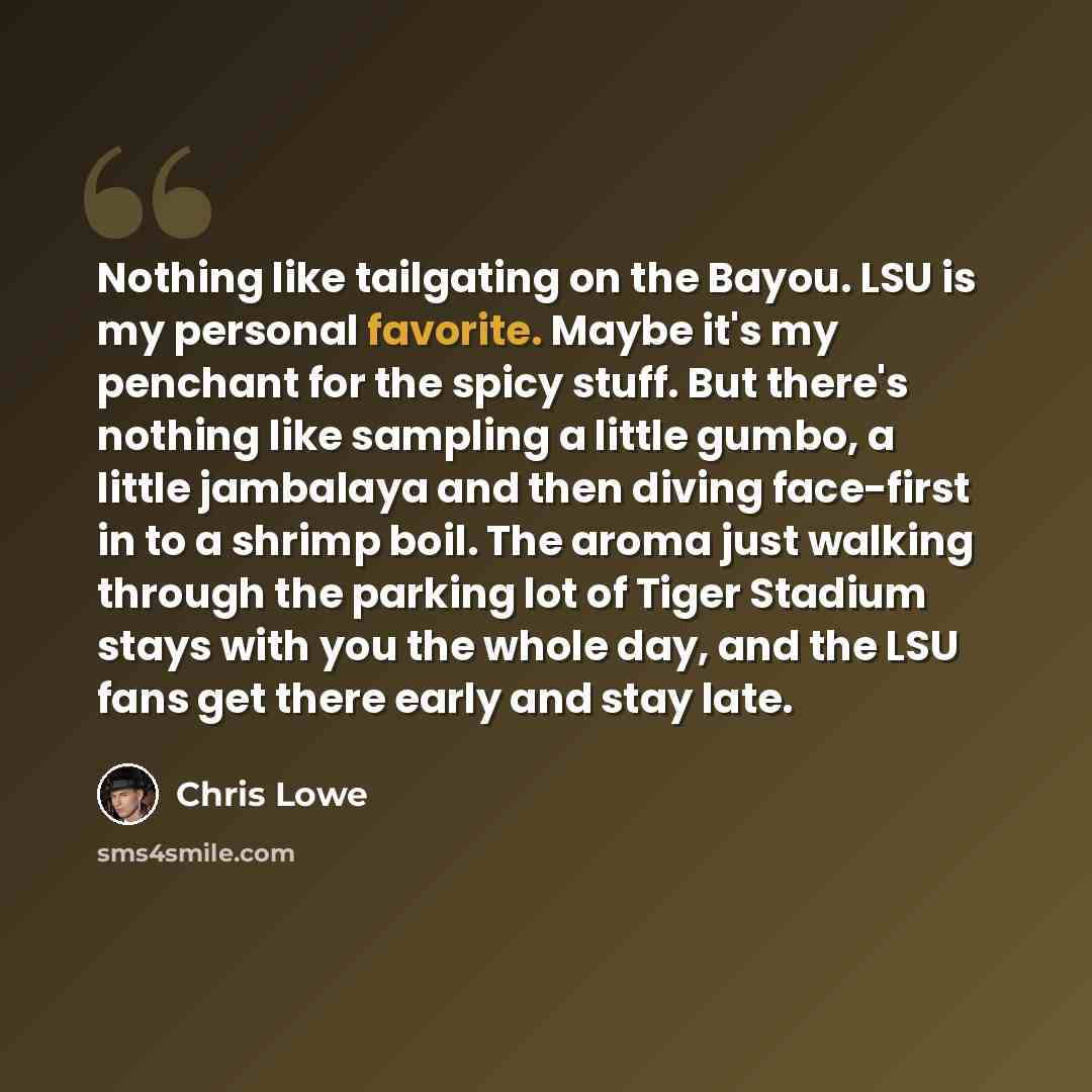 “Nothing like tailgating on the Bayou. LSU is my personal favorite. Maybe it's my penchant for the spicy stuff. But there's nothing like sampling a little gumbo, a little jambalaya and then diving face-first in to a shrimp boil. The aroma just walking through the parking lot of Tiger Stadium stays…” quote by Chris Lowe