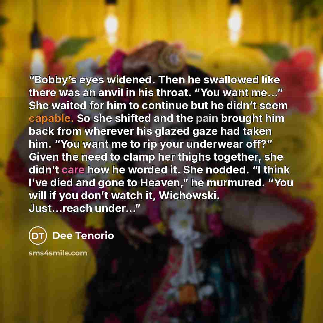 “Bobby’s eyes widened. Then he swallowed like there was an anvil in his throat. “You want me...” She waited for him to continue but he didn’t seem capable. So she shifted and the pain brought him back from wherever his glazed gaze had taken him. “You want me to rip your underwear off?” Given the…” quote by Dee Tenorio