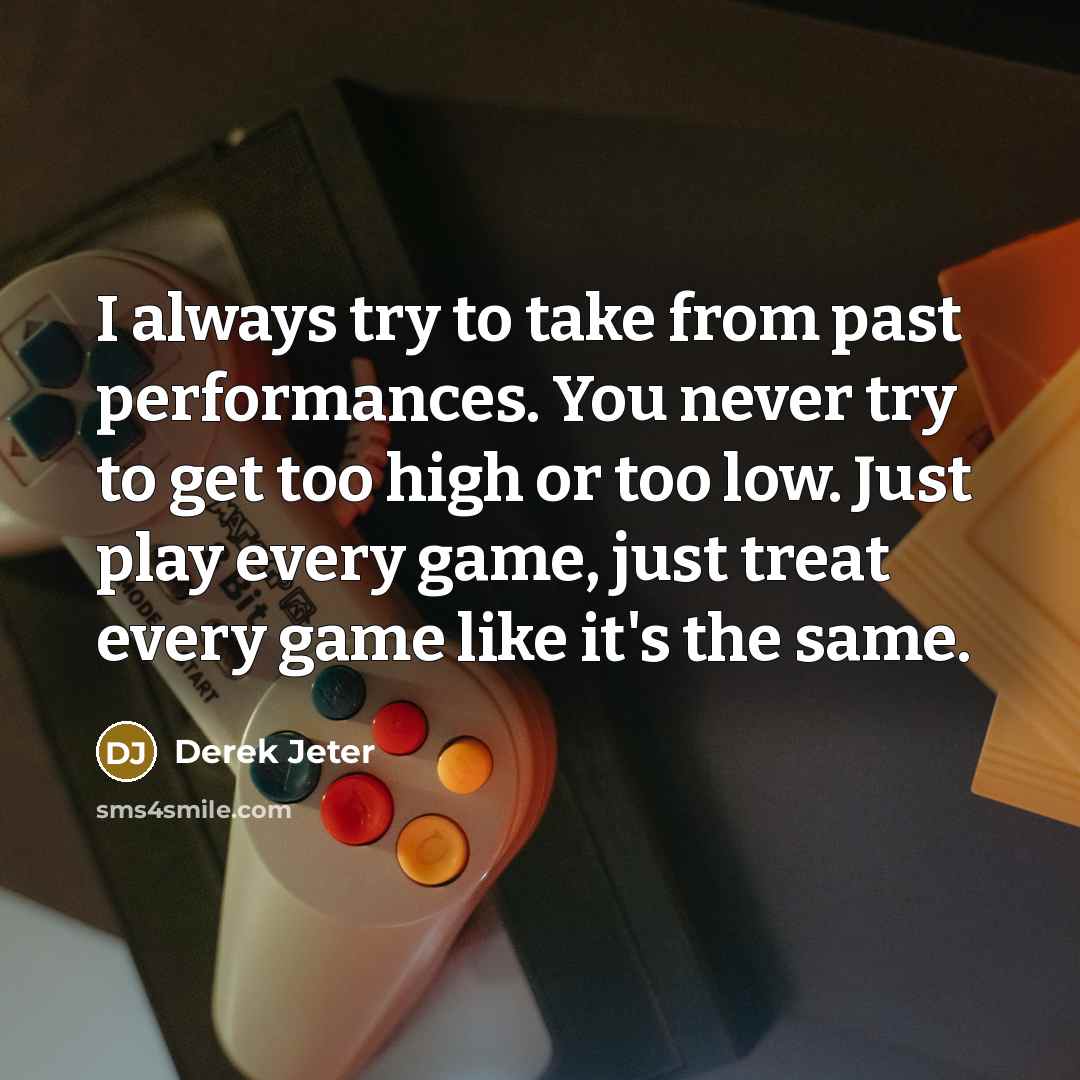“I always try to take from past performances. You never try to get too high or too low. Just play every game, just treat every game like it's the same.” quote by Derek Jeter