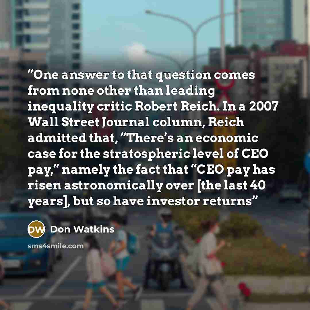“One answer to that question comes from none other than leading inequality critic Robert Reich. In a 2007 Wall Street Journal column, Reich admitted that, “There’s an economic case for the stratospheric level of CEO pay,” namely the fact that “CEO pay has risen astronomically over [the last 40…” quote by Don Watkins