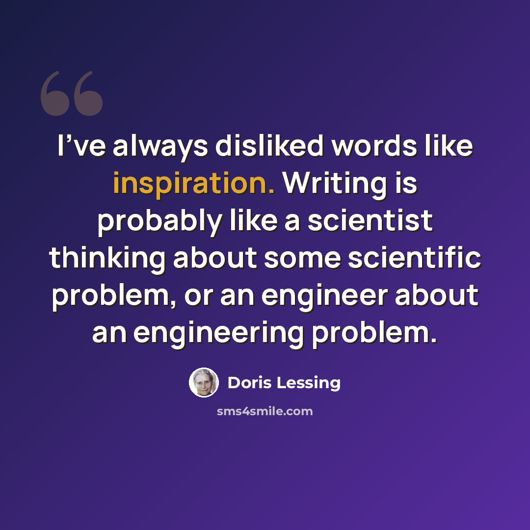 “I've always disliked words like inspiration. Writing is probably like a scientist thinking about some scientific problem, or an engineer about an engineering problem.” quote by Doris Lessing