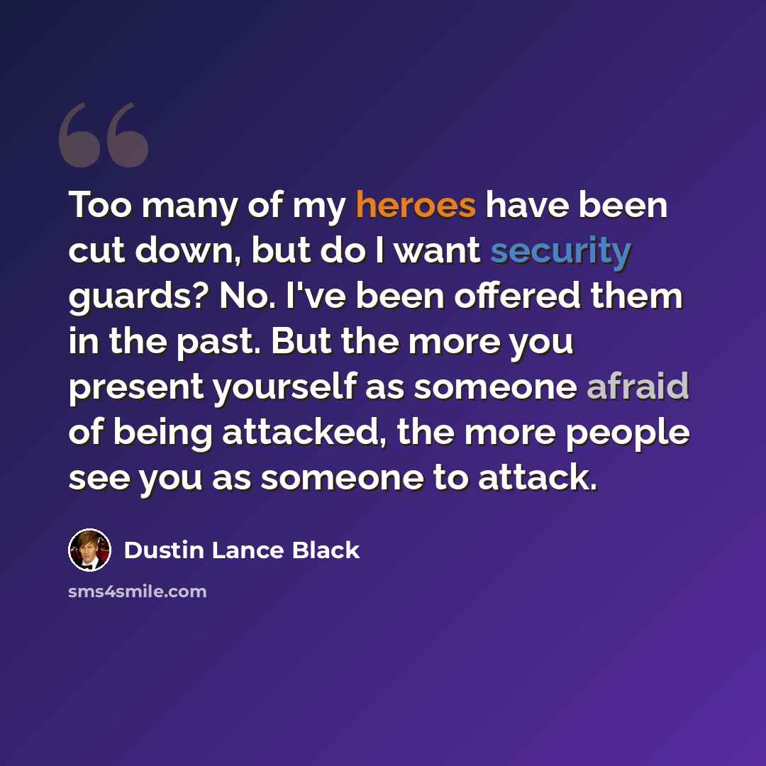 “Too many of my heroes have been cut down, but do I want security guards? No. I've been offered them in the past. But the more you present yourself as someone afraid of being attacked, the more people see you as someone to attack.” quote by Dustin Lance Black