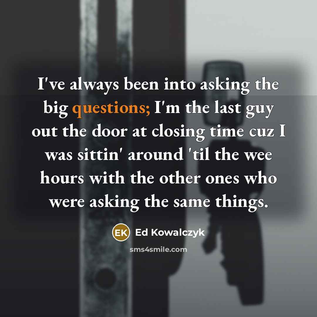 “I've always been into asking the big questions; I'm the last guy out the door at closing time cuz I was sittin' around 'til the wee hours with the other ones who were asking the same things.” quote by Ed Kowalczyk