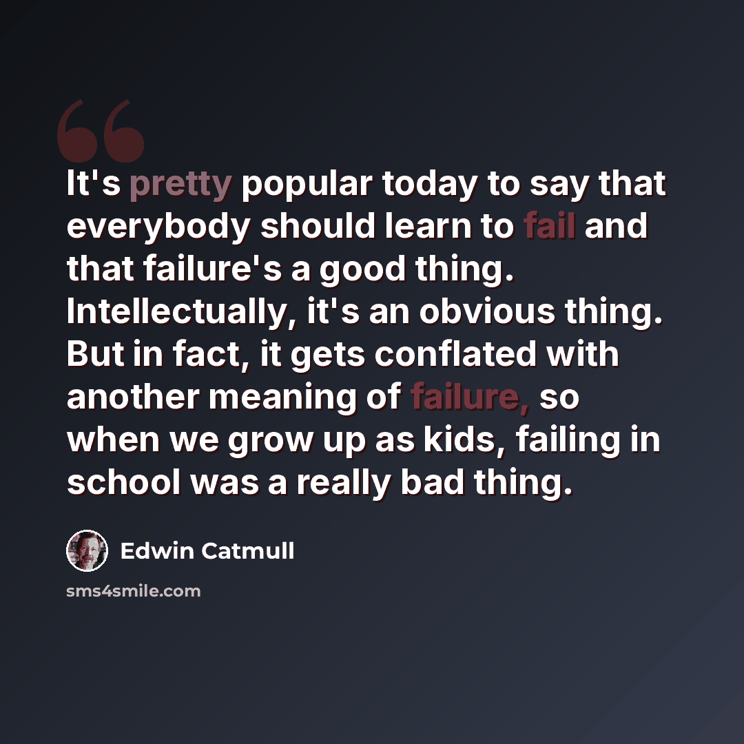 “It's pretty popular today to say that everybody should learn to fail and that failure's a good thing. Intellectually, it's an obvious thing. But in fact, it gets conflated with another meaning of failure, so when we grow up as kids, failing in school was a really bad thing.” quote by Edwin Catmull