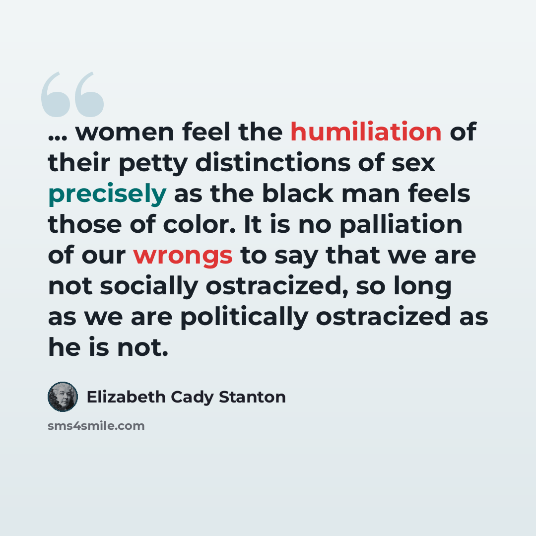 “... women feel the humiliation of their petty distinctions of sex precisely as the black man feels those of color. It is no palliation of our wrongs to say that we are not socially ostracized, so long as we are politically ostracized as he is not.” quote by Elizabeth Cady Stanton