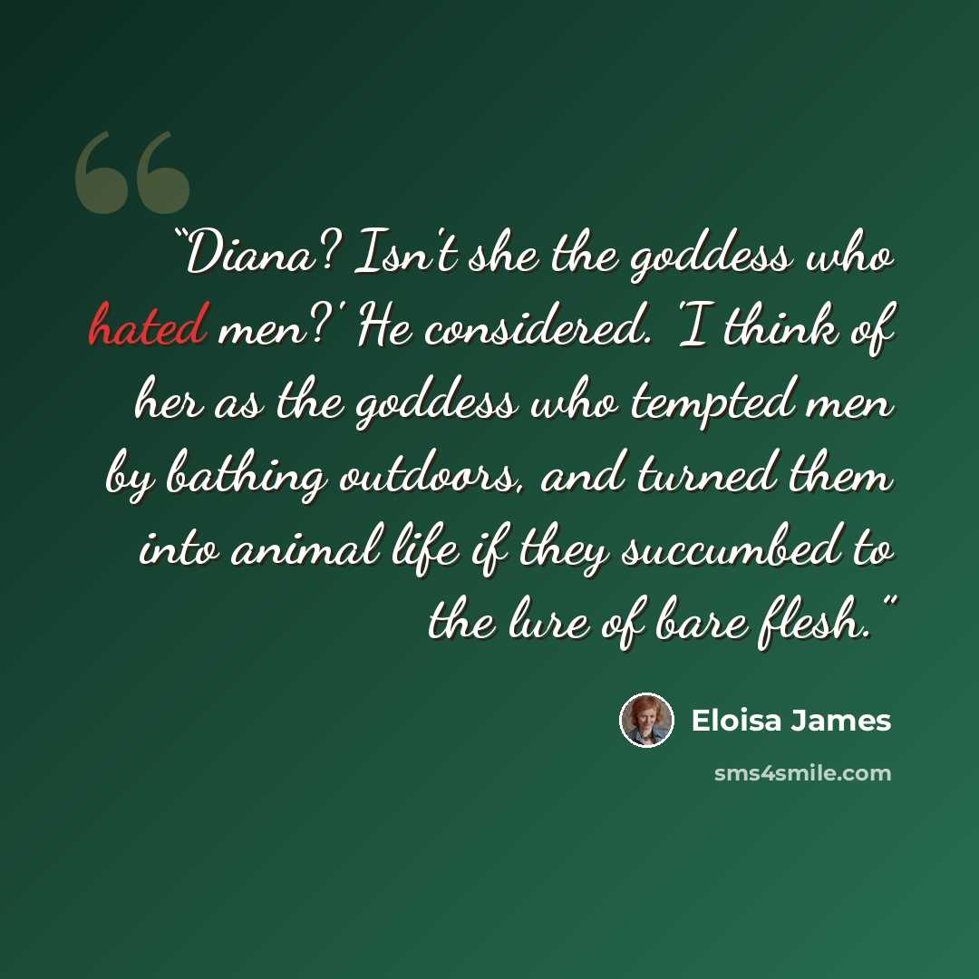 “Diana? Isn't she the goddess who hated men?' He considered. 'I think of her as the goddess who tempted men by bathing outdoors, and turned them into animal life if they succumbed to the lure of bare flesh.” quote by Eloisa James
