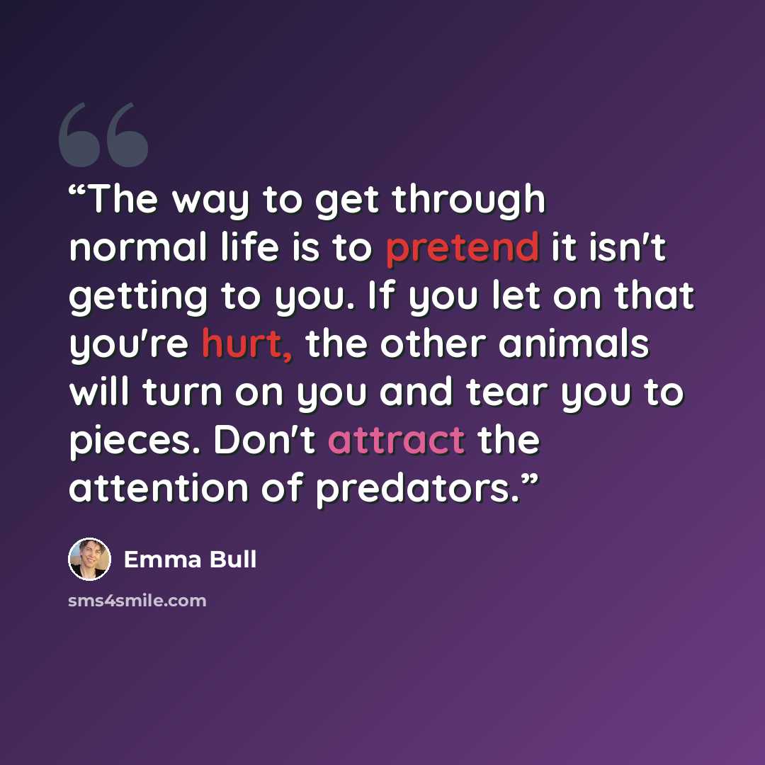 “The way to get through normal life is to pretend it isn't getting to you. If you let on that you're hurt, the other animals will turn on you and tear you to pieces. Don't attract the attention of predators.” quote by Emma Bull